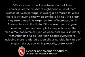 "We mourn with the Asian American and Asian communities the murder of eight people, six of them women of Asian heritage, in Georgia on March 16. While there is still much unknown about these killings, it is clear they take place in a larger context of increased anti-Asian violence in the United States over the past year, fueled by racism and xenophobia in politics and the media. We condemn all such violence and are in solidarity with Asian and Asian American people everywhere, including those rendered especially vulnerable by virtue of migrant status, economic precarity, or sex work."