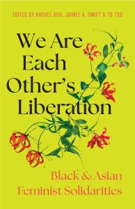 Cover of Professor Kuo's co-edited book. The background is a warm bright yellow. At the top in cap and orange lettering is "Edited by Rachel Kuo, Jaimee A. Swift & TD Tso". The title is large in the middle in black "We Are Each Other's Liberation" with "Black & Asian Feminist Solidarities" in smaller letters in an orange-red at the bottom. In the middle is a plant with green stem and leaves and orange-red petals.